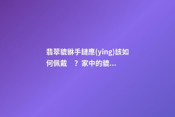 翡翠貔貅手鏈應(yīng)該如何佩戴？家中的貔貅擺放有什么講究？